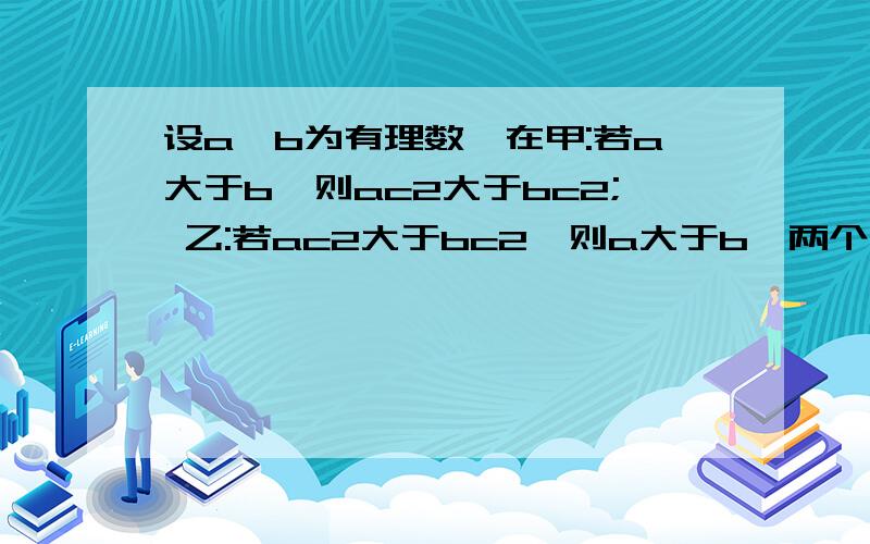 设a,b为有理数,在甲:若a大于b,则ac2大于bc2; 乙:若ac2大于bc2,则a大于b,两个结论中,哪个是真的