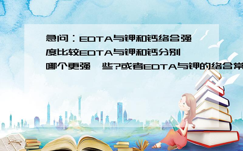 急问：EDTA与钾和钙络合强度比较EDTA与钾和钙分别,哪个更强一些?或者EDTA与钾的络合常数是多少?