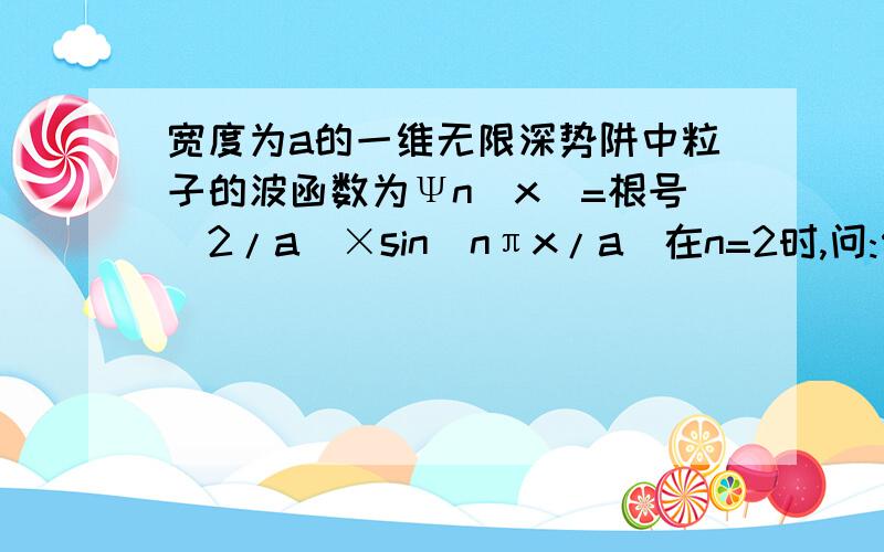 宽度为a的一维无限深势阱中粒子的波函数为Ψn(x)=根号(2/a)×sin(nπx/a)在n=2时,问:何处发现粒子的概率最大?在0~a/4区间内发现该粒子的概率是?(分不多,