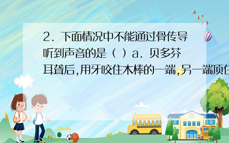 2．下面情况中不能通过骨传导听到声音的是（ ）a．贝多芬耳聋后,用牙咬住木棒的一端,另一端顶住钢琴上 b.听小骨损伤       c.听觉神经损坏  d.鼓膜破损