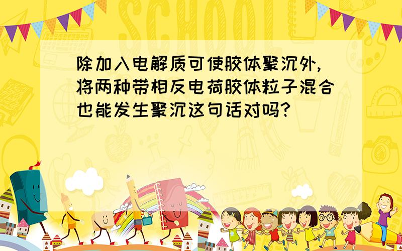 除加入电解质可使胶体聚沉外,将两种带相反电荷胶体粒子混合也能发生聚沉这句话对吗?