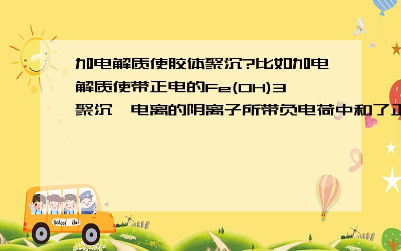 加电解质使胶体聚沉?比如加电解质使带正电的Fe(OH)3聚沉,电离的阴离子所带负电荷中和了正电荷,那电解质的阴离子不就变成了不带电的了?电解质电离的阳离子将何去何从?