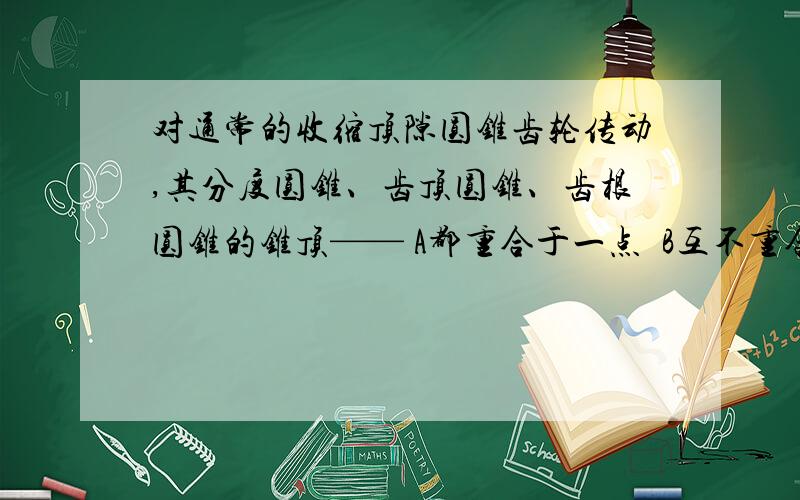 对通常的收缩顶隙圆锥齿轮传动,其分度圆锥、齿顶圆锥、齿根圆锥的锥顶—— A都重合于一点  B互不重合  C对通常的收缩顶隙圆锥齿轮传动，其分度圆锥、齿顶圆锥、齿根圆锥的锥顶——A都