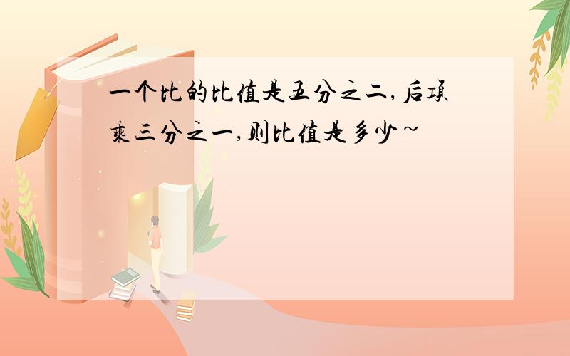 一个比的比值是五分之二,后项乘三分之一,则比值是多少~