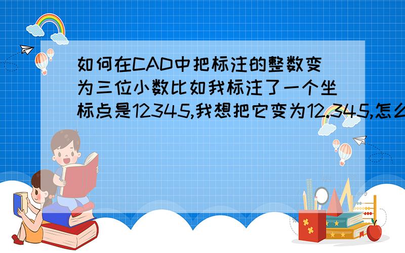 如何在CAD中把标注的整数变为三位小数比如我标注了一个坐标点是12345,我想把它变为12.345,怎么改?注意不是改成12345.***哦,是在12345的中间加小数点.