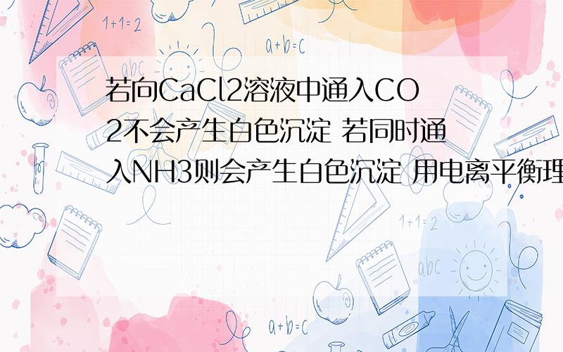 若向CaCl2溶液中通入CO2不会产生白色沉淀 若同时通入NH3则会产生白色沉淀 用电离平衡理论加以解释