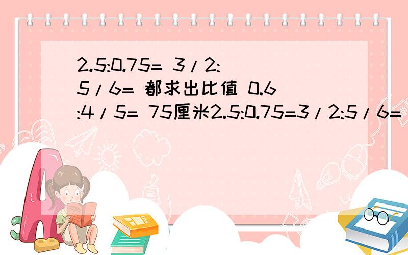 2.5:0.75= 3/2:5/6= 都求出比值 0.6:4/5= 75厘米2.5:0.75=3/2:5/6=            都求出比值0.6:4/5=75厘米:1米=