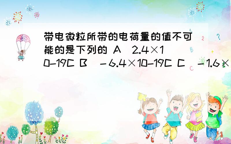 带电微粒所带的电荷量的值不可能的是下列的 A．2.4×10-19C B．－6.4×10-19C C．－1.6×10-19C D．4×10-请说明为什么,谢谢