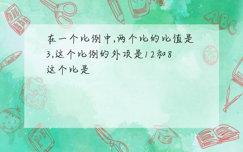 在一个比例中,两个比的比值是3,这个比例的外项是12和8这个比是