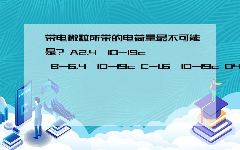 带电微粒所带的电荷量最不可能是? A2.4*10-19c B-6.4*10-19c C-1.6*10-19c D4*10-17c