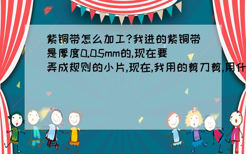 紫铜带怎么加工?我进的紫铜带是厚度0.05mm的,现在要弄成规则的小片,现在,我用的剪刀剪,用什么工具做出来能规则呢?具体用什么做呢  怎么做冲刀?