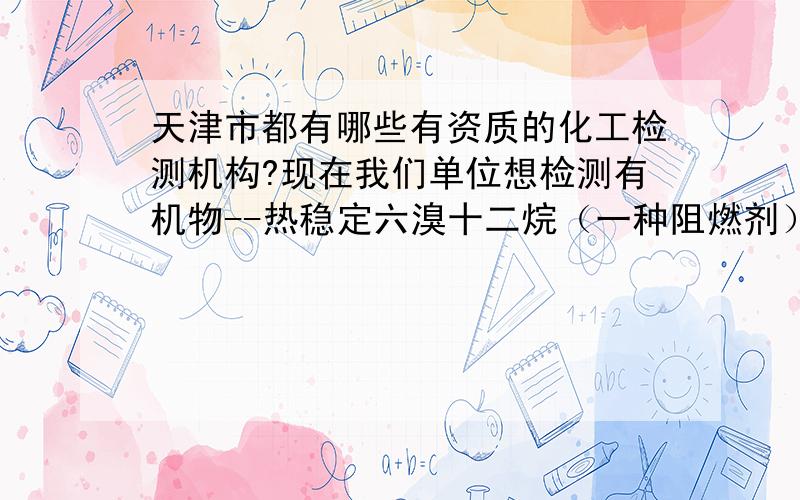 天津市都有哪些有资质的化工检测机构?现在我们单位想检测有机物--热稳定六溴十二烷（一种阻燃剂）--中溴的含量,不知道天津市（最好是塘沽开发区）都有哪些有资质的检测机构,目前我知