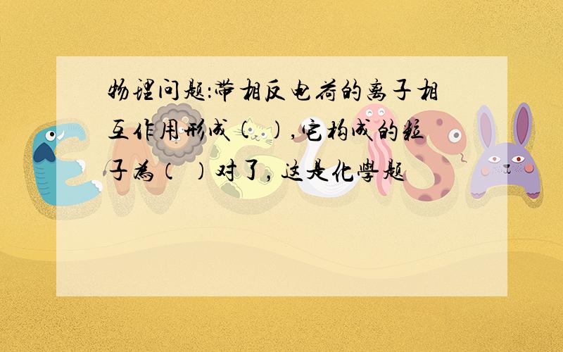 物理问题：带相反电荷的离子相互作用形成( ),它构成的粒子为（ ）对了，这是化学题