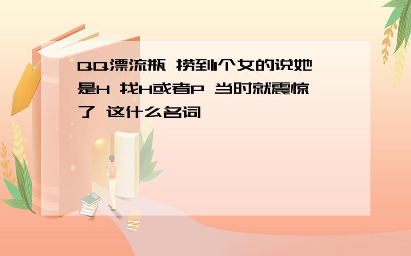 QQ漂流瓶 捞到1个女的说她是H 找H或者P 当时就震惊了 这什么名词……