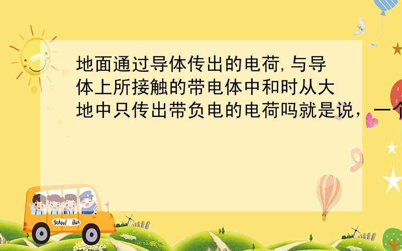 地面通过导体传出的电荷,与导体上所接触的带电体中和时从大地中只传出带负电的电荷吗就是说，一个人触摸带正电体时，会从大地传出电子与人所接触的正电中和，那么如果人接触的是带