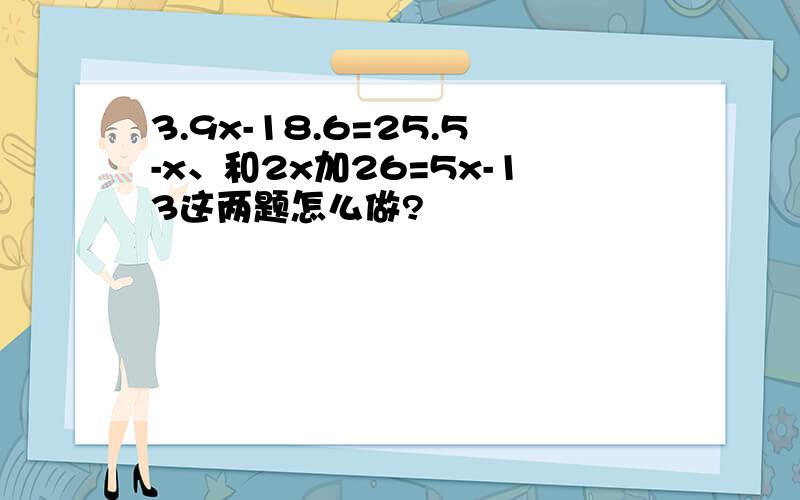 3.9x-18.6=25.5-x、和2x加26=5x-13这两题怎么做?