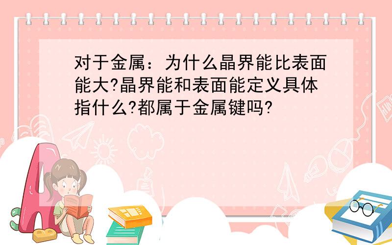 对于金属：为什么晶界能比表面能大?晶界能和表面能定义具体指什么?都属于金属键吗?