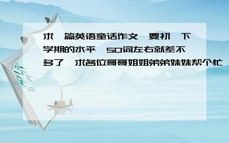 求一篇英语童话作文,要初一下学期的水平,50词左右就差不多了,求各位哥哥姐姐弟弟妹妹帮个忙,急要初一水平的