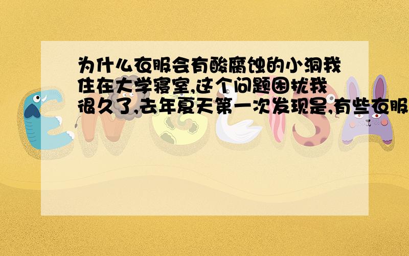 为什么衣服会有酸腐蚀的小洞我住在大学寝室,这个问题困扰我很久了,去年夏天第一次发现是,有些衣服上面有好像被什么东西染色了一样的小块地方,就想液体滴在上面,然后用手触碰,就会发