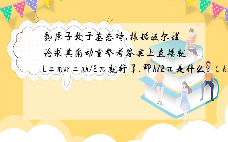 氢原子处于基态时,根据玻尔理论求其角动量参考答案上直接就L=mvr=nh／2π就行了.那h／2π是什么?（h是普朗克常量）