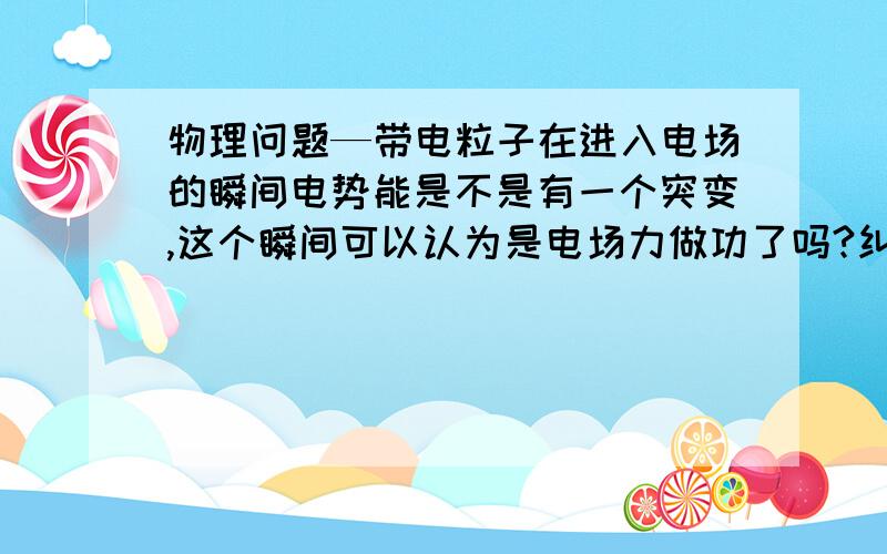 物理问题—带电粒子在进入电场的瞬间电势能是不是有一个突变,这个瞬间可以认为是电场力做功了吗?纠结纠结,盼高手————