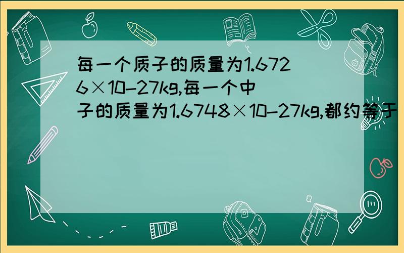 每一个质子的质量为1.6726×10-27kg,每一个中子的质量为1.6748×10-27kg,都约等于（     ）.下面还有结论：因此相对原子质量＝质子数+中子数.