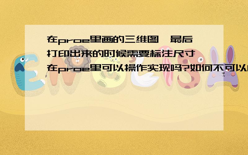 在proe里画的三维图,最后打印出来的时候需要标注尺寸,在proe里可以操作实现吗?如何不可以的话,导入到的软件里可否实现?曲线救国也可以啊!