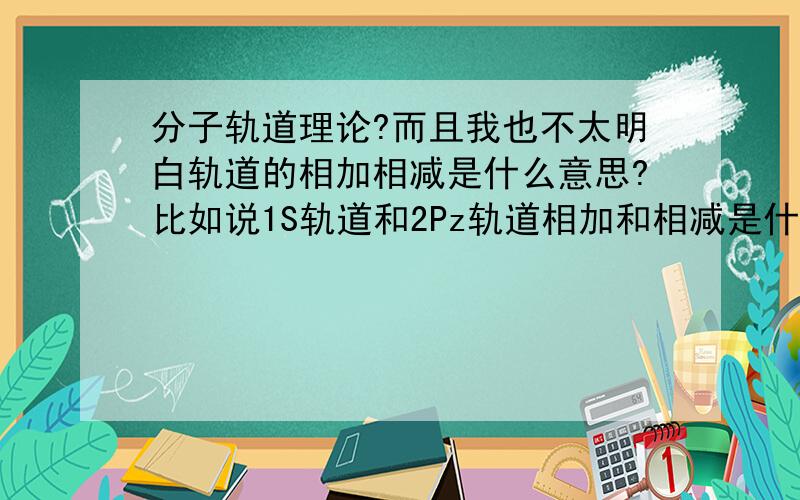 分子轨道理论?而且我也不太明白轨道的相加相减是什么意思?比如说1S轨道和2Pz轨道相加和相减是什么意思?我觉得很抽象诶~又是怎么判断加减后会得出怎么样的成键或反键轨道呢?什么叫波相