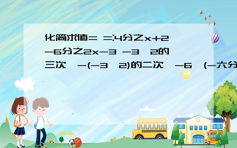 化简求值= =:4分之x+2-6分之2x-3 -3×2的三次幂-(-3×2)的二次幂-6÷(-六分之一)= =刚才旳没分开4分之x+2-6分之2x-3和-3×2的三次幂-(-3×2)的二次幂-6÷(-六分之一)