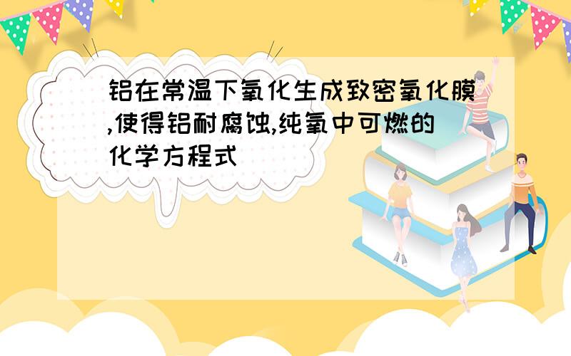 铝在常温下氧化生成致密氧化膜,使得铝耐腐蚀,纯氧中可燃的化学方程式