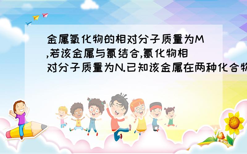 金属氧化物的相对分子质量为M,若该金属与氯结合,氯化物相对分子质量为N.已知该金属在两种化合物中化合价相同,则金属的化合价可能是?