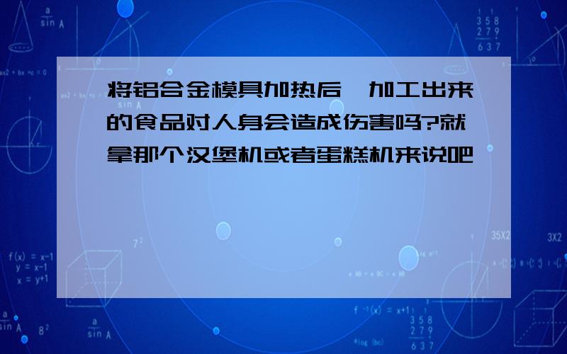 将铝合金模具加热后,加工出来的食品对人身会造成伤害吗?就拿那个汉堡机或者蛋糕机来说吧