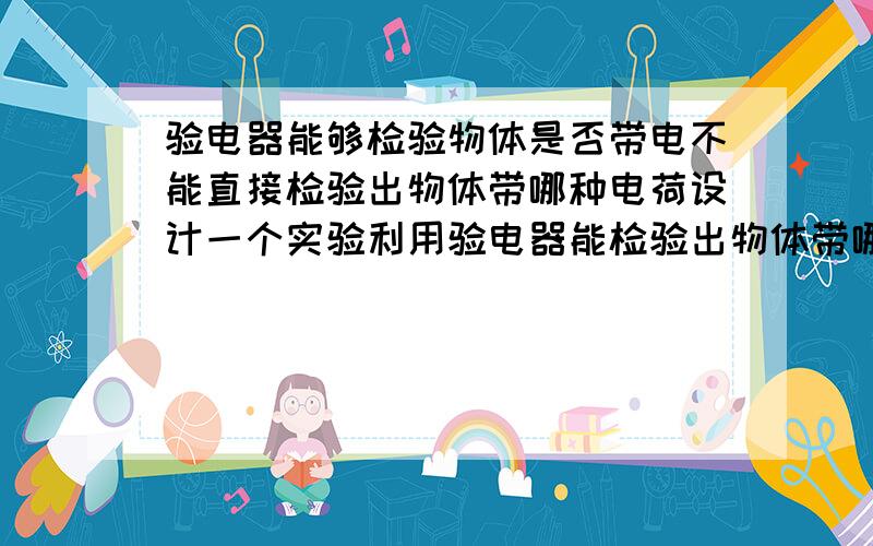 验电器能够检验物体是否带电不能直接检验出物体带哪种电荷设计一个实验利用验电器能检验出物体带哪种电荷