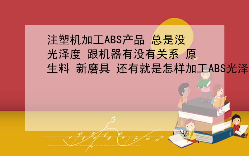 注塑机加工ABS产品 总是没光泽度 跟机器有没有关系 原生料 新磨具 还有就是怎样加工ABS光泽度发挥到最好!产品表面有云雾装的东西 各位大师跟磨具硬度有没有关系啊!