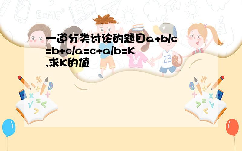 一道分类讨论的题目a+b/c=b+c/a=c+a/b=K,求K的值