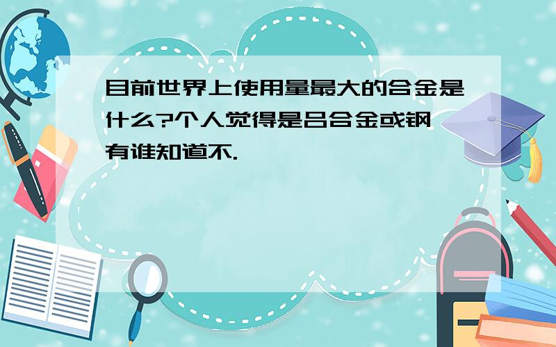 目前世界上使用量最大的合金是什么?个人觉得是吕合金或钢,有谁知道不.