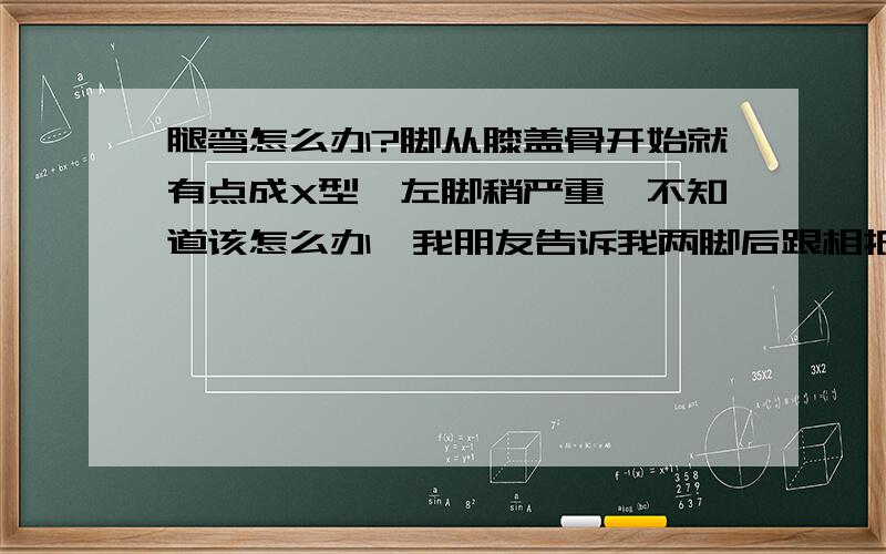 腿弯怎么办?脚从膝盖骨开始就有点成X型,左脚稍严重,不知道该怎么办,我朋友告诉我两脚后跟相抵后成一字,然后做下蹲,长久的坚持下去会有用,不知道是不是真的,小女子先谢谢了.我现年十八