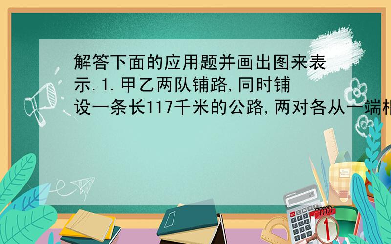 解答下面的应用题并画出图来表示.1.甲乙两队铺路,同时铺设一条长117千米的公路,两对各从一端相向铺设,13天扑完,甲对每天铺的是乙对每天铺的1.25倍,两对每天各铺多少千米?2.甲乙两城相距52