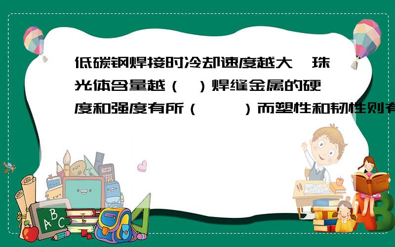 低碳钢焊接时冷却速度越大,珠光体含量越（ ）焊缝金属的硬度和强度有所（　　）而塑性和韧性则有所（　）