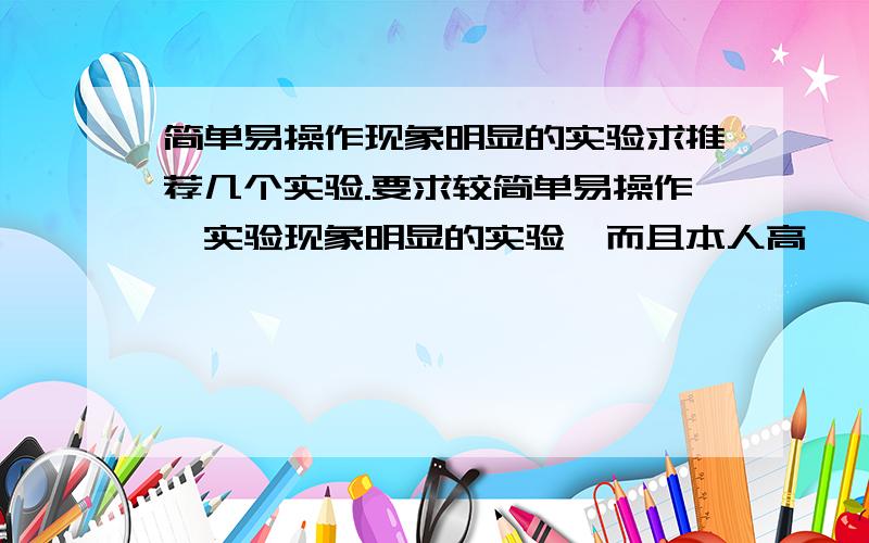 简单易操作现象明显的实验求推荐几个实验.要求较简单易操作,实验现象明显的实验,而且本人高一,太困难或者太简单的最好不要,要有意思一点的.采用了还会追加分