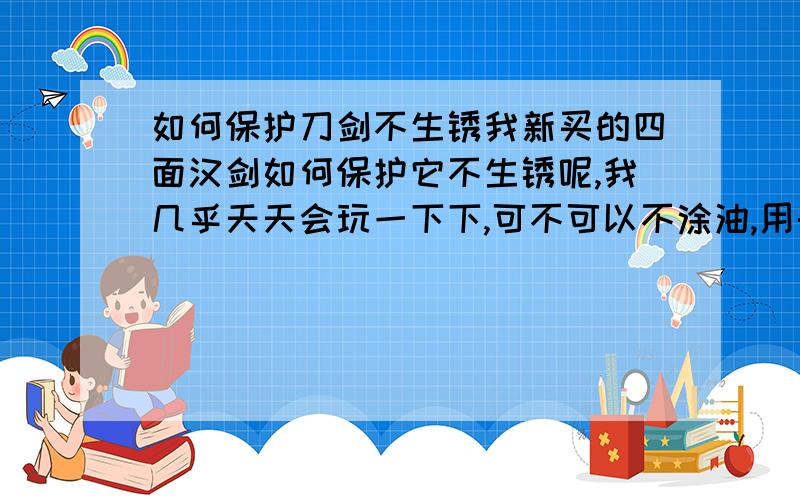 如何保护刀剑不生锈我新买的四面汉剑如何保护它不生锈呢,我几乎天天会玩一下下,可不可以不涂油,用干净布子察干净即可还是要涂些茶油或缝纫机油,让它受到保护,该怎么样涂呢?