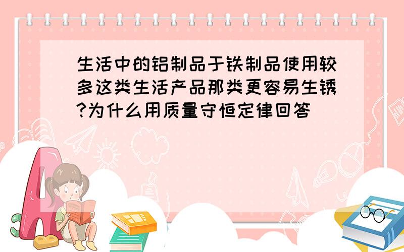 生活中的铝制品于铁制品使用较多这类生活产品那类更容易生锈?为什么用质量守恒定律回答