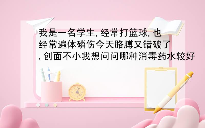 我是一名学生,经常打篮球,也经常遍体磷伤今天胳膊又错破了,创面不小我想问问哪种消毒药水较好