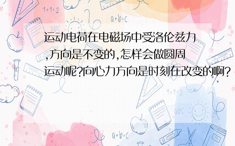 运动电荷在电磁场中受洛伦兹力,方向是不变的,怎样会做圆周运动呢?向心力方向是时刻在改变的啊?（求