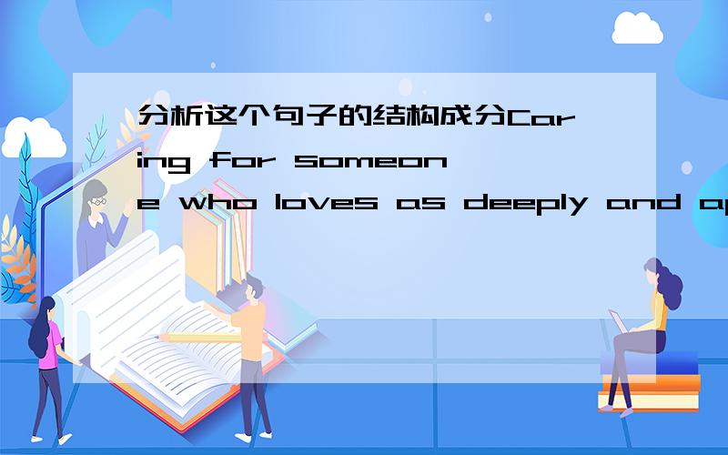 分析这个句子的结构成分Caring for someone who loves as deeply and appreciates my efforts as much as Jimmmy does has enriched my life more than anything else ever could have.如 有几个从句 etc.