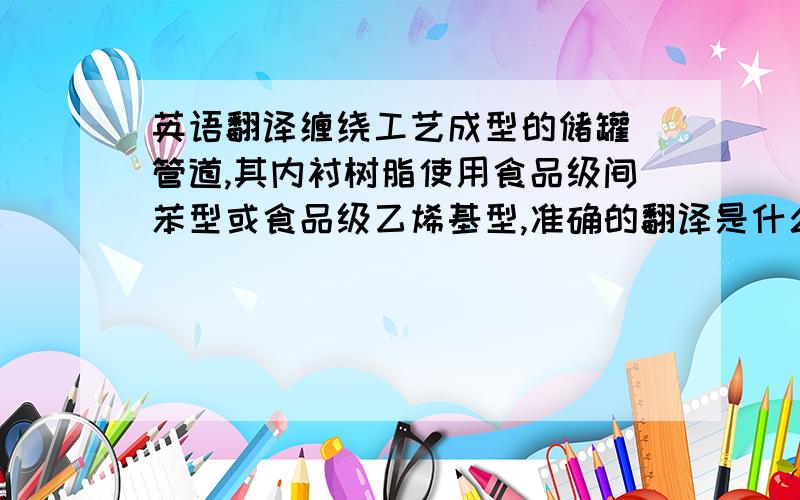 英语翻译缠绕工艺成型的储罐\管道,其内衬树脂使用食品级间苯型或食品级乙烯基型,准确的翻译是什么?请用玻璃钢专业英语来回答