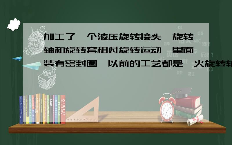 加工了一个液压旋转接头,旋转轴和旋转套相对旋转运动,里面装有密封圈,以前的工艺都是淬火旋转轴,但淬火容易生锈,现在想把旋转轴度铬,听说度铬后蛮光滑也很硬,是不是这样呢?度铬好还