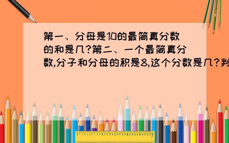 第一、分母是10的最简真分数的和是几?第二、一个最简真分数,分子和分母的积是8,这个分数是几?判断题（1）分子和分母是两个不同的质数,这个分数一定是最简分数.对还是错?（2）分子和分