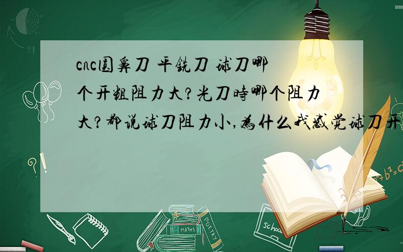 cnc圆鼻刀 平铣刀 球刀哪个开粗阻力大?光刀时哪个阻力大?都说球刀阻力小,为什么我感觉球刀开粗铣的时候整个机床都有点震,光细小的东西的侧壁的时候平刀感觉阻力很小,圆鼻刀跟球刀都把