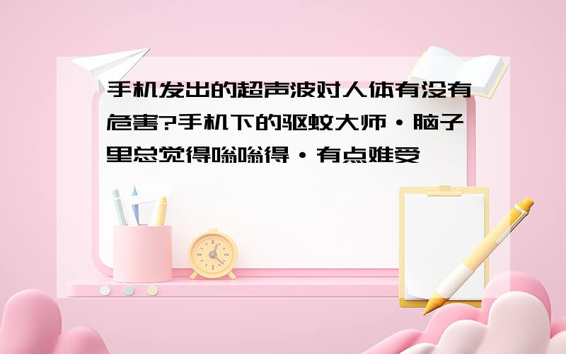 手机发出的超声波对人体有没有危害?手机下的驱蚊大师·脑子里总觉得嗡嗡得·有点难受